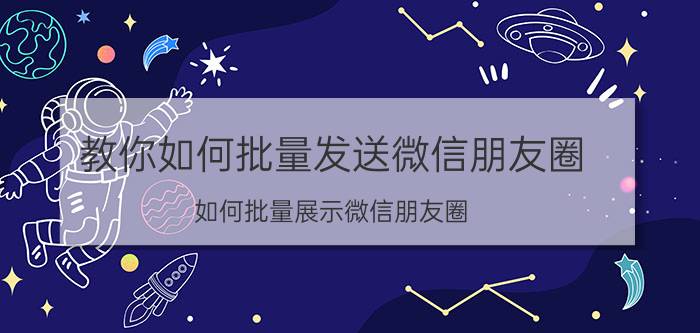 教你如何批量发送微信朋友圈 如何批量展示微信朋友圈